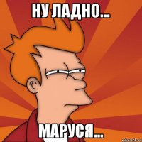 Ну ладно... Маруся...