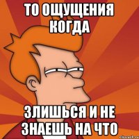 То ощущения когда Злишься и не знаешь на что