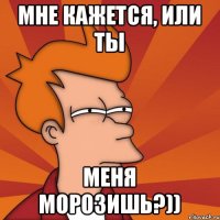 мне кажется, или ты меня морозишь?))