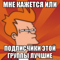 Мне кажется или Подписчики этой группы лучшие