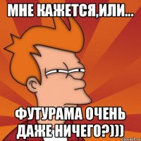 МНЕ КАЖЕТСЯ,ИЛИ... ФУТУРАМА ОЧЕНЬ ДАЖЕ НИЧЕГО?)))