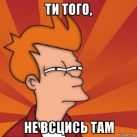 ти того, не всцись там