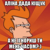 Аліна дада кіщук а не ігнориш ти мене часом?:)