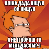 Аліна дада кіщук ой кищук а не ігнориш ти мене часом?:)