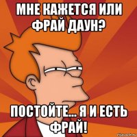 мне кажется или Фрай даун? постойте... я и есть Фрай!