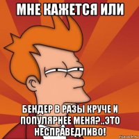 мне кажется или Бендер в разы круче и популярнее меня?..Это несправедливо!