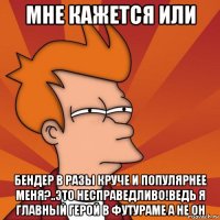 мне кажется или Бендер в разы круче и популярнее меня?..Это несправедливо!Ведь я главный герой в Футураме а не он