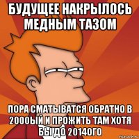 будущее накрылось медным тазом пора сматыватся обратно в 2000ый и прожить там хотя бы до 2014ого