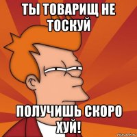 ты товарищ не тоскуй получишь скоро хуй!