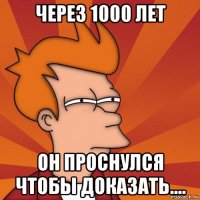 через 1000 лет он проснулся чтобы доказать....