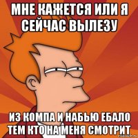 мне кажется или я сейчас вылезу из компа и набью ебало тем кто на меня смотрит