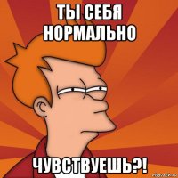 ты себя нормально чувствуешь?!