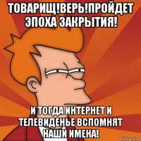 товарищ!верь!пройдет эпоха закрытия! и тогда интернет и телевиденье вспомнят наши имена!