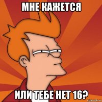 мне кажется или тебе нет 16?