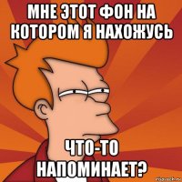 мне этот фон на котором я нахожусь что-то напоминает?