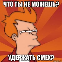 что ты не можешь? удержать смех?