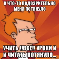 и что-то подозрительно меня потянуло учить !!все!! уроки и и читать потянуло...