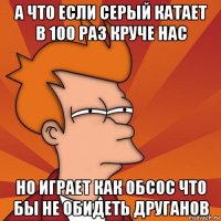 а что если серый катает в 100 раз круче нас но играет как обсос что бы не обидеть друганов