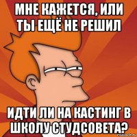 мне кажется, или ты ещё не решил идти ли на кастинг в школу студсовета?