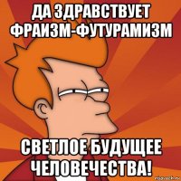 да здравствует фраизм-футурамизм светлое будущее человечества!