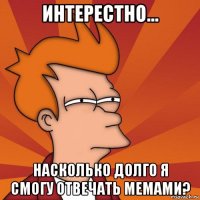 интерестно... насколько долго я смогу отвечать мемами?