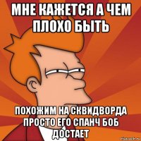 мне кажется а чем плохо быть похожим на сквидворда просто его спанч боб достает