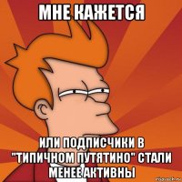 мне кажется или подписчики в "типичном путятино" стали менее активны