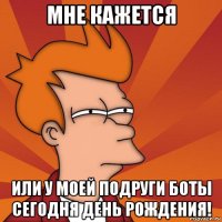 мне кажется или у моей подруги боты сегодня день рождения!