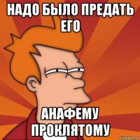 надо было предать его анафему проклятому