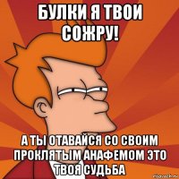 булки я твои сожру! а ты отавайся со своим проклятым анафемом это твоя судьба