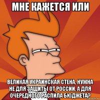 мне кажется или великая украинская стена, нужна не для защиты от россии, а для очередного распила бюджета?