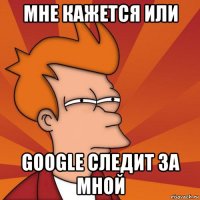 мне кажется или google следит за мной