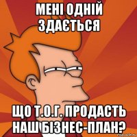 мені одній здається що т.о.г. продасть наш бізнес-план?