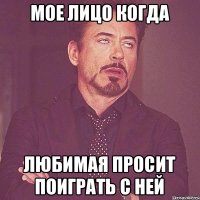 Мое лицо когда Любимая просит поиграть с ней