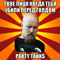 твое лицо когда тебя убили перед голдом party tanks