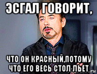 эсгал говорит, что он красный,потому что его весь стол льет