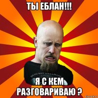 ты еблан!!! я с кем разговариваю ?