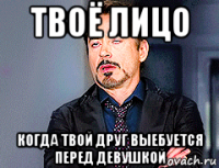 твоё лицо когда твой друг выебуется перед девушкой