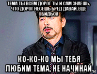 тема ты всем дорог ты и сам знаешь, что дорог несешь бред давай, еще обидься ко-ко-ко мы тебя любим тема, не начинай