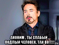  аноним , ты слабый , подлый человек, так вот!!!