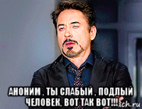  аноним , ты слабый , подлый человек, вот так вот!!!