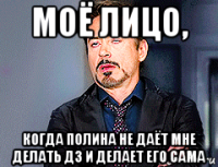 моё лицо, когда полина не даёт мне делать дз и делает его сама