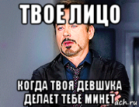 твое лицо когда твоя девшука делает тебе минет