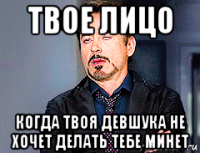 твое лицо когда твоя девшука не хочет делать тебе минет