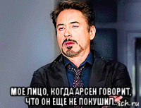  мое лицо, когда арсен говорит, что он еще не покушил..