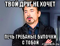 твой друг не хочет печь гребаные булочки с тобой
