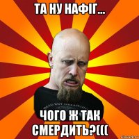 та ну нафіг... чого ж так смердить?(((