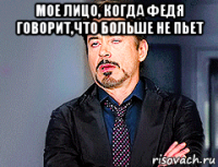 мое лицо, когда федя говорит,что больше не пьет 