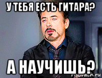 у тебя есть гитара? а научишь?