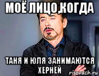 моё лицо,когда таня и юля занимаются хернёй